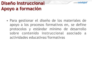 Diseño Instruccional
Apoyo a formación
•  Para gestionar el diseño de los materiales de
apoyo a los procesos formativos en, se define
protocolos y estándar mínimo de desarrollo
sobre contenido instruccional asociado a
actividades educativas/formativas
 