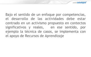 Bajo el sentido de un enfoque por competencias,
el desarrollo de las actividades debe estar
centrado en un activismo propuesto en contectos
significativos y reales, en ese sentido, por
ejemplo la técnica de casos, se implementa con
el apoyo de Recursos de Aprendizaje
 