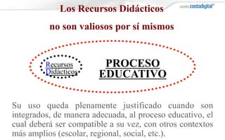 Su uso queda plenamente justificado cuando son
integrados, de manera adecuada, al proceso educativo, el
cual deberá ser compatible a su vez, con otros contextos
más amplios (escolar, regional, social, etc.).
Los Recursos Didácticos
no son valiosos por sí mismos
Recursos
Didácticos
PROCESO
EDUCATIVO
 