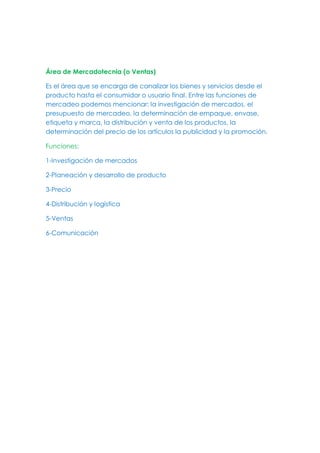 Área de Mercadotecnia (o Ventas)
Es el área que se encarga de canalizar los bienes y servicios desde el
producto hasta el consumidor o usuario final. Entre las funciones de
mercadeo podemos mencionar: la investigación de mercados, el
presupuesto de mercadeo, la determinación de empaque, envase,
etiqueta y marca, la distribución y venta de los productos, la
determinación del precio de los artículos la publicidad y la promoción.
Funciones:
1-Investigación de mercados
2-Planeación y desarrollo de producto
3-Precio
4-Distribución y logística
5-Ventas
6-Comunicación
 