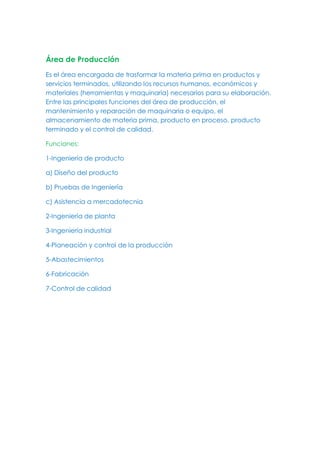 Área de Producción
Es el área encargada de trasformar la materia prima en productos y
servicios terminados, utilizando los recursos humanos, económicos y
materiales (herramientas y maquinaria) necesarios para su elaboración.
Entre las principales funciones del área de producción, el
mantenimiento y reparación de maquinaria o equipo, el
almacenamiento de materia prima, producto en proceso, producto
terminado y el control de calidad.
Funciones:
1-Ingeniería de producto
a) Diseño del producto
b) Pruebas de Ingeniería
c) Asistencia a mercadotecnia
2-Ingeniería de planta
3-Ingeniería industrial
4-Planeación y control de la producción
5-Abastecimientos
6-Fabricación
7-Control de calidad
 