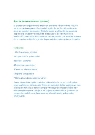 Área de Recursos Humanos (Personal)
Es el área encargada de la dirección eficiente y efectiva del recurso
humano de la empresa. Dentro de las principales funciones de esta
área, se pueden mencionar: Reclutamiento y selección de personal
capaz, responsable y adecuado a los puestos de la empresa, la
motivación, capacitación y evaluación del personal; el establecimiento
de un medio ambiente agradable para el desarrollo de las actividades.
Funciones:
1-Contratación y empleo
2-Capacitación y desarrollo
3-Sueldos y salarios
4-Relaciones laborales
5-Servicios y Prestaciones
6-Higiene y seguridad
7-Planeación de recursos humanos
La responsabilidad global del desarrollo eficiente de las actividades
empresariales en estas cuatro áreas, es exclusiva del empresario ya que
es el quien tiene que dar el ejemplo y trabajar con responsabilidad y
empeño para que se cumplan los objetivos planificados, y motivar al
personal a participar activamente en el crecimiento y desarrollo
empresarial.
 