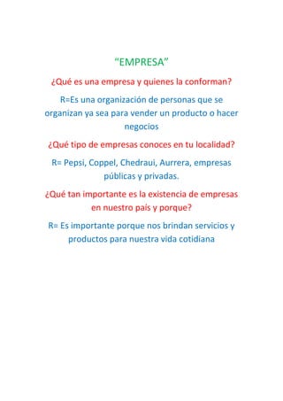 “EMPRESA”
¿Qué es una empresa y quienes la conforman?
R=Es una organización de personas que se
organizan ya sea para vender un producto o hacer
negocios
¿Qué tipo de empresas conoces en tu localidad?
R= Pepsi, Coppel, Chedraui, Aurrera, empresas
públicas y privadas.
¿Qué tan importante es la existencia de empresas
en nuestro país y porque?
R= Es importante porque nos brindan servicios y
productos para nuestra vida cotidiana
 
