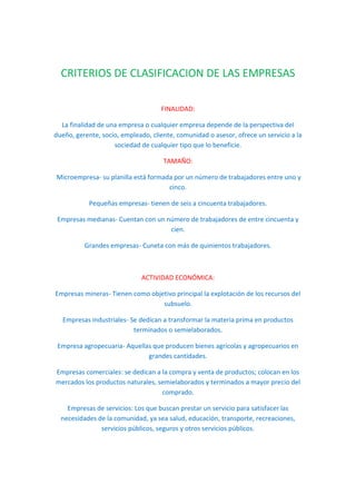 CRITERIOS DE CLASIFICACION DE LAS EMPRESAS
FINALIDAD:
La finalidad de una empresa o cualquier empresa depende de la perspectiva del
dueño, gerente, socio, empleado, cliente, comunidad o asesor, ofrece un servicio a la
sociedad de cualquier tipo que lo beneficie.
TAMAÑO:
Microempresa- su planilla está formada por un número de trabajadores entre uno y
cinco.
Pequeñas empresas- tienen de seis a cincuenta trabajadores.
Empresas medianas- Cuentan con un número de trabajadores de entre cincuenta y
cien.
Grandes empresas- Cuneta con más de quinientos trabajadores.
ACTIVIDAD ECONÓMICA:
Empresas mineras- Tienen como objetivo principal la explotación de los recursos del
subsuelo.
Empresas industriales- Se dedican a transformar la materia prima en productos
terminados o semielaborados.
Empresa agropecuaria- Aquellas que producen bienes agrícolas y agropecuarios en
grandes cantidades.
Empresas comerciales: se dedican a la compra y venta de productos; colocan en los
mercados los productos naturales, semielaborados y terminados a mayor precio del
comprado.
Empresas de servicios: Los que buscan prestar un servicio para satisfacer las
necesidades de la comunidad, ya sea salud, educación, transporte, recreaciones,
servicios públicos, seguros y otros servicios públicos.
 