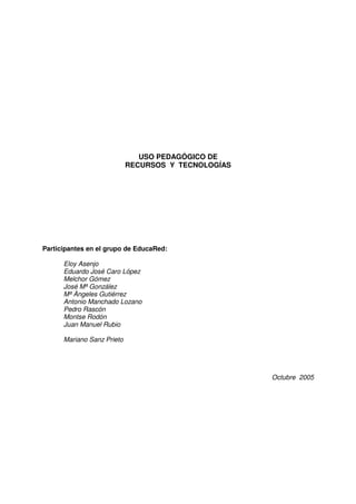 USO PEDAGÓGICO DE
                            RECURSOS Y TECNOLOGÍAS




Participantes en el grupo de EducaRed:

      Eloy Asenjo
      Eduardo José Caro López
      Melchor Gómez
      José Mª González
      Mª Ángeles Gutiérrez
      Antonio Manchado Lozano
      Pedro Rascón
      Montse Rodón
      Juan Manuel Rubio

      Mariano Sanz Prieto




                                                     Octubre 2005
 