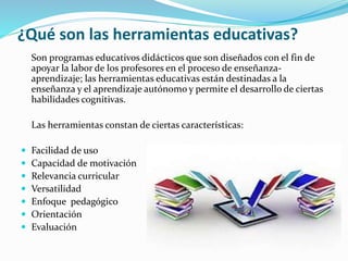 ¿Qué son las herramientas educativas?
Son programas educativos didácticos que son diseñados con el fin de
apoyar la labor de los profesores en el proceso de enseñanza-
aprendizaje; las herramientas educativas están destinadas a la
enseñanza y el aprendizaje autónomo y permite el desarrollo de ciertas
habilidades cognitivas.
Las herramientas constan de ciertas características:
 Facilidad de uso
 Capacidad de motivación
 Relevancia curricular
 Versatilidad
 Enfoque pedagógico
 Orientación
 Evaluación
 