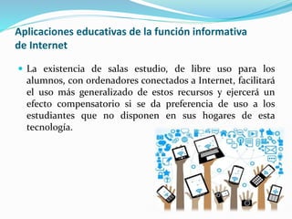 Aplicaciones educativas de la función informativa
de Internet
 La existencia de salas estudio, de libre uso para los
alumnos, con ordenadores conectados a Internet, facilitará
el uso más generalizado de estos recursos y ejercerá un
efecto compensatorio si se da preferencia de uso a los
estudiantes que no disponen en sus hogares de esta
tecnología.
 