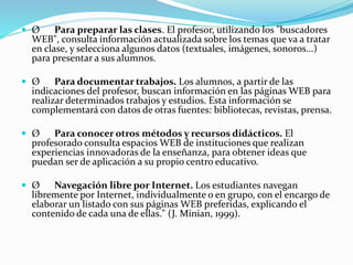  Ø Para preparar las clases. El profesor, utilizando los "buscadores
WEB", consulta información actualizada sobre los temas que va a tratar
en clase, y selecciona algunos datos (textuales, imágenes, sonoros...)
para presentar a sus alumnos.
 Ø Para documentar trabajos. Los alumnos, a partir de las
indicaciones del profesor, buscan información en las páginas WEB para
realizar determinados trabajos y estudios. Esta información se
complementará con datos de otras fuentes: bibliotecas, revistas, prensa.
 Ø Para conocer otros métodos y recursos didácticos. El
profesorado consulta espacios WEB de instituciones que realizan
experiencias innovadoras de la enseñanza, para obtener ideas que
puedan ser de aplicación a su propio centro educativo.
 Ø Navegación libre por Internet. Los estudiantes navegan
libremente por Internet, individualmente o en grupo, con el encargo de
elaborar un listado con sus páginas WEB preferidas, explicando el
contenido de cada una de ellas." (J. Minian, 1999).
 