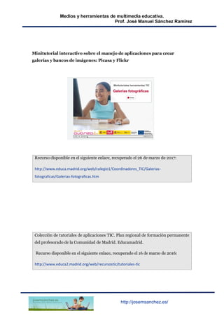 Medios y herramientas de multimedia educativa.
Prof. José Manuel Sánchez Ramírez
http://josemsanchez.es/
Minitutorial interactivo sobre el manejo de aplicaciones para crear
galerías y bancos de imágenes: Picasa y Flickr
Recurso disponible en el siguiente enlace, recuperado el 26 de marzo de 2017:
http://www.educa.madrid.org/web/colegio1/Coordinadores_TIC/Galerias-
fotograficas/Galerias-fotograficas.htm
Colección de tutoriales de aplicaciones TIC. Plan regional de formación permanente
del profesorado de la Comunidad de Madrid. Educamadrid.
Recurso disponible en el siguiente enlace, recuperado el 16 de marzo de 2016:
http://www.educa2.madrid.org/web/recursostic/tutoriales-tic
 