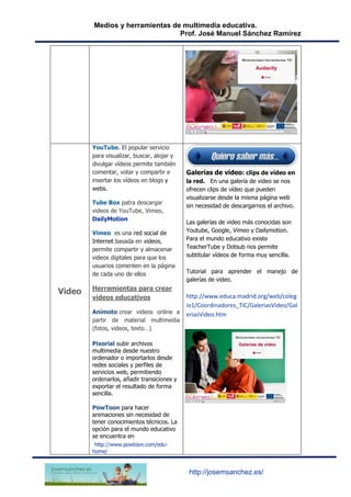 Medios y herramientas de multimedia educativa.
Prof. José Manuel Sánchez Ramírez
http://josemsanchez.es/
Video
YouTube. El popular servicio
para visualizar, buscar, alojar y
divulgar vídeos permite también
comentar, votar y compartir e
insertar los vídeos en blogs y
webs.
Tube Box patra descargar
videos de YouTube, Vimeo,
DailyMotion
Vimeo es una red social de
Internet basada en videos,
permite compartir y almacenar
videos digitales para que los
usuarios comenten en la página
de cada uno de ellos
Herramientas para crear
vídeos educativos
Animoto crear videos online a
partir de material multimedia
(fotos, videos, texto…)
Pixorial subir archivos
multimedia desde nuestro
ordenador o importarlos desde
redes sociales y perfiles de
servicios web, permitiendo
ordenarlos, añadir transiciones y
exportar el resultado de forma
sencilla.
PowToon para hacer
animaciones sin necesidad de
tener conocimientos técnicos. La
opción para el mundo educativo
se encuentra en
http://www.powtoon.com/edu-
home/
Galerías de video: clips de vídeo en
la red. En una galería de video se nos
ofrecen clips de vídeo que pueden
visualizarse desde la misma página web
sin necesidad de descargarnos el archivo.
Las galerías de video más conocidas son
Youtube, Google, Vimeo y Dailymotion.
Para el mundo educativo existe
TeacherTube y Dotsub nos permite
subtitular vídeos de forma muy sencilla.
Tutorial para aprender el manejo de
galerías de video.
http://www.educa.madrid.org/web/coleg
io1/Coordinadores_TIC/GaleriasVideo/Gal
eriasVideo.htm
 