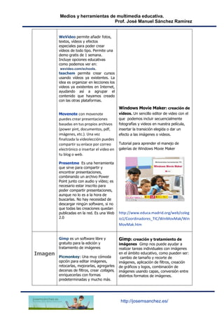Medios y herramientas de multimedia educativa.
Prof. José Manuel Sánchez Ramírez
http://josemsanchez.es/
WeVideo permite añadir fotos,
textos, vídeos y efectos
especiales para poder crear
vídeos de todo tipo. Permite una
demo gratis de 1 semana.
Incluye opciones educativas
como podemos ver en:
wevideo.com/schools.
teachem permite crear cursos
usando vídeos ya existentes. La
idea es organizar en lecciones los
videos ya existentes en Internet,
ayudando así a agrupar el
contenido que hayamos creado
con las otras plataformas.
Movenote con movenote
puedes crear presentaciones
basadas en tus propios archivos
(power pint, documentos, pdf,
imágenes, etc.). Una vez
finalizada la videolección puedes
compartir su enlace por correo
electrónico o insertar el video en
tu blog o web.
Presentme Es una herramienta
que sirve para compartir y
encontrar presentaciones,
combinando un archivo Power
Point junto con audio y vídeo; es
necesario estar inscrito para
poder compartir presentaciones,
aunque no lo es a la hora de
buscarlas. No hay necesidad de
descargar ningún software, si no
que todas las creaciones quedan
publicadas en la red. Es una Web
2.0
Windows Movie Maker: creación de
vídeos. Un sencillo editor de video con el
que podemos incluir secuencialmente
fotografías y videos en nuestra película,
insertar la transición elegida o dar un
efecto a las imágenes o videos.
Tutorial para aprender el manejo de
galerías de Windows Movie Maker
http://www.educa.madrid.org/web/coleg
io1/Coordinadores_TIC/WinMovMak/Win
MovMak.htm
Imagen
Gimp es un software libre y
gratuito para la edición y
tratamiento de imágenes
Picmonkey: Una muy cómoda
opción para editar imágenes,
retocarlas, mejorarlas, agregarles
decenas de filtros, crear collages,
enriquecerlas con formas
predeterminadas y mucho más.
Gimp: creación y tratamiento de
imágenes Gimp nos puede ayudar a
realizar tareas individuales con imágenes
en el ámbito educativo, como pueden ser:
cambio de tamaño y recorte de
imágenes, aplicación de filtros, creación
de gráficos y logos, combinación de
imágenes usando capas, conversión entre
distintos formatos de imágenes.
 