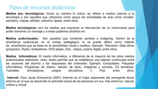 Tipos de recursos didácticos
Medios pre- tecnológicos: Como su nombre lo indica, se refiere a medios previos a la
tecnología y son aquellos que utilizamos como apoyo las actividades de aula como revistas,
periódico, mapas, afiches, cartulina, tijeras, entre otros.
Medios tecnológicos: son los medios que requieren la intervención de un instrumento para
poder transmitir un mensaje y a estos podemos dividirlos en:
Medios audiovisuales: Son aquellos que combinan sonidos e imágenes. Dentro de la
enseñanza audiovisual, en el campo pedagógico, lo se puede definir como método
de enseñanza que se basa en la sensibilidad visual y auditiva. Ejemplo: Televisión, Data Show
(proyector), Radio, Grabadoras, DVD player, Cds, vídeos, pizarra digital, entre otros.
Medios Informáticos: El medio informático, a diferencia de la mayoría de los otros medios
audiovisuales (televisión, radio, texto) permite que se establezca una relación continuada entre
las acciones del alumno y las respuestas del ordenador. Ejemplo: Computador, Paquetes
informáticos, Programas de diseño, edición de texto, imágenes y sonidos, Cd temáticos,
Tutoriales, Simuladores, Juegos educativos, I- Pad, entre otros.
Internet: Para Javier Echeverría (2001) Internet es el mejor exponente del emergente tercer
entorno en el que se desarrolla la actividad social de las personas en sus tres entornos: natural,
urbano y virtual.
 
