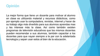 Opinión
La mejor forma que tiene un docente para motivar al alumno
en clase es utilizando material y recursos didácticos, como
por ejemplo usar la computadora, revistas, internet y hacer de
su trabajo algo más divertido para sus alumnos aprendas mas
y les interese más la clase. Así como también existen
programas de televisión educativos que los mismos docentes
pueden recomendar a sus alumnos, también capacitar a los
docentes para que vayan siempre a la par con la adelantada
tecnología y sepan usar estos al bien de la educación.
 
