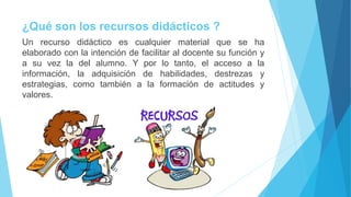 ¿Qué son los recursos didácticos ?
Un recurso didáctico es cualquier material que se ha
elaborado con la intención de facilitar al docente su función y
a su vez la del alumno. Y por lo tanto, el acceso a la
información, la adquisición de habilidades, destrezas y
estrategias, como también a la formación de actitudes y
valores.
 
