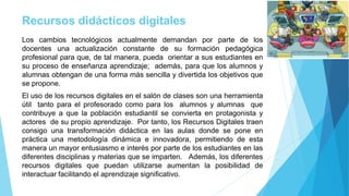 Recursos didácticos digitales
Los cambios tecnológicos actualmente demandan por parte de los
docentes una actualización constante de su formación pedagógica
profesional para que, de tal manera, pueda orientar a sus estudiantes en
su proceso de enseñanza aprendizaje; además, para que los alumnos y
alumnas obtengan de una forma más sencilla y divertida los objetivos que
se propone.
El uso de los recursos digitales en el salón de clases son una herramienta
útil tanto para el profesorado como para los alumnos y alumnas que
contribuye a que la población estudiantil se convierta en protagonista y
actores de su propio aprendizaje. Por tanto, los Recursos Digitales traen
consigo una transformación didáctica en las aulas donde se pone en
práctica una metodología dinámica e innovadora, permitiendo de esta
manera un mayor entusiasmo e interés por parte de los estudiantes en las
diferentes disciplinas y materias que se imparten. Además, los diferentes
recursos digitales que puedan utilizarse aumentan la posibilidad de
interactuar facilitando el aprendizaje significativo.
 