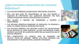 ¿Qué funciones desarrollan los recursos
didácticos?
 Los recursos didácticos proporcionan información al alumno.
 Son una guía para los aprendizajes, ya que nos ayudan a
organizar la información que queremos transmitir. De esta
manera ofrecemos nuevos conocimientos al alumno.
 Nos ayudan a ejercitar las habilidades y también a
desarrollarlas.
 Los recursos didácticos despiertan la motivación, la impulsan y
crean un interés hacia el contenido del mismo.
 Los recursos didáctico nos permiten evaluar los conocimientos
de los alumnos en cada momento, ya que normalmente suelen
contener una serie de cuestiones sobre las que queremos que el
alumno reflexione.
 Nos proporcionan un entorno para la expresión del
alumno. Como por ejemplo, rellenar una ficha mediante una
conversación en la que alumno y docente interactúan.
 