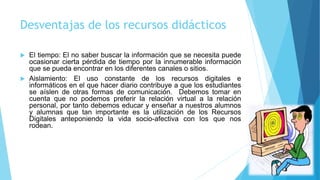 Desventajas de los recursos didácticos
 El tiempo: El no saber buscar la información que se necesita puede
ocasionar cierta pérdida de tiempo por la innumerable información
que se pueda encontrar en los diferentes canales o sitios.
 Aislamiento: El uso constante de los recursos digitales e
informáticos en el que hacer diario contribuye a que los estudiantes
se aíslen de otras formas de comunicación. Debemos tomar en
cuenta que no podemos preferir la relación virtual a la relación
personal, por tanto debemos educar y enseñar a nuestros alumnos
y alumnas que tan importante es la utilización de los Recursos
Digitales anteponiendo la vida socio-afectiva con los que nos
rodean.
 