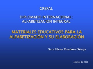 octubre de 2006
MATERIALES EDUCATIVOS PARA LA
ALFABETIZACIÓN Y SU ELABORACIÓN
CREFAL
DIPLOMADO INTERNACIONAL:
ALFABETIZACIÓN INTEGRAL
Sara Elena Mendoza Ortega
 
