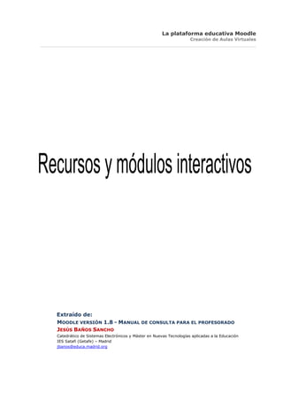 La plataforma educativa Moodle
                                                                     Creación de Aulas Virtuales




Recursos y módulos interactivos




  Extraído de:
  MOODLE VERSIÓN 1.8 - MANUAL DE CONSULTA PARA EL PROFESORADO
  JESÚS BAÑOS SANCHO
  Catedrático de Sistemas Electrónicos y Máster en Nuevas Tecnologías aplicadas a la Educación
  IES Satafi (Getafe) – Madrid
  jbanos@educa.madrid.org
 