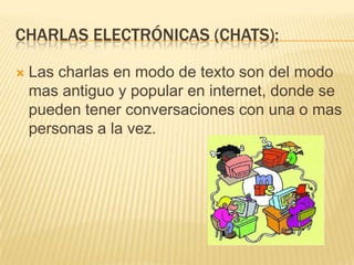 Charlas electrónicas (chats):Las charlas en modo de texto son del modo mas antiguo y popular en internet, donde se pueden tener conversaciones con una o mas personas a la vez.