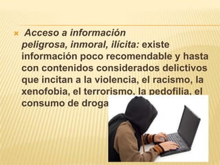  Acceso a información peligrosa, inmoral, ilícita: existe información poco recomendable y hasta con contenidos considerados delictivos que incitan a la violencia, el racismo, la xenofobia, el terrorismo, la pedofilia, el consumo de drogas, etc.