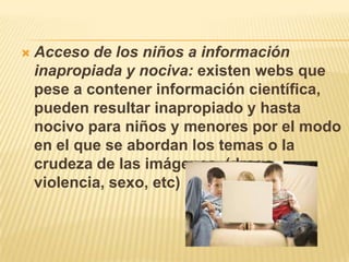 Acceso de los niños a información inapropiada y nociva: existen webs que pese a contener información científica, pueden resultar inapropiado y hasta nocivo para niños y menores por el modo en el que se abordan los temas o la crudeza de las imágenes. (droga, violencia, sexo, etc)