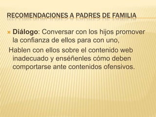 recomendaciones a padres de familiaDiálogo: Conversar con los hijos promover la confianza de ellos para con uno,  Hablen con ellos sobre el contenido web inadecuado y enséñenles cómo deben comportarse ante contenidos ofensivos.