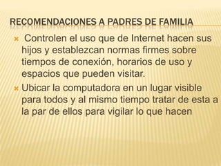 recomendaciones a padres de familia Controlen el uso que de Internet hacen sus hijos y establezcan normas firmes sobre tiempos de conexión, horarios de uso y espacios que pueden visitar.Ubicar la computadora en un lugar visible para todos y al mismo tiempo tratar de esta a la par de ellos para vigilar lo que hacen
