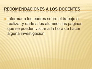recomendaciones a los docentesInformar a los padres sobre el trabajo a realizar y darle a los alumnos las paginas que se pueden visitar a la hora de hacer alguna investigación.