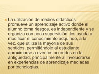 La utilización de medios didácticos promueve un aprendizaje activo donde el alumno toma riesgos, es independiente y se organiza con poca supervisión, les ayuda a modificar el conocimiento adquirido, a la vez, que utiliza la mayoría de sus sentidos, permitiéndole al estudiante aproximarse a eventos ocurridos en la antigüedad, principalmente al involucrarse en experiencias de aprendizaje mediadas por tecnologías.