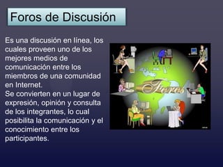 Foros de Discusión
Es una discusión en línea, los
cuales proveen uno de los
mejores medios de
comunicación entre los
miembros de una comunidad
en Internet.
Se convierten en un lugar de
expresión, opinión y consulta
de los integrantes, lo cual
posibilita la comunicación y el
conocimiento entre los
participantes.
 