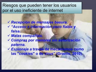 Riesgos que pueden tener los usuarios
por el uso ineficiente de internet

   Recepción de mensajes basura.
   “Acceso a información poco fiable y
    falsa.
   Malas compañías.
   Compras por menores sin autorización
    paterna.
   Espionaje a través de mecanismos como
    las "cookies" o de virus” (Graells, 2010).
 