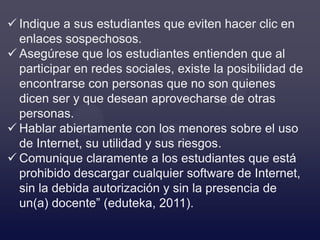  Indique a sus estudiantes que eviten hacer clic en
  enlaces sospechosos.
 Asegúrese que los estudiantes entienden que al
  participar en redes sociales, existe la posibilidad de
  encontrarse con personas que no son quienes
  dicen ser y que desean aprovecharse de otras
  personas.
 Hablar abiertamente con los menores sobre el uso
  de Internet, su utilidad y sus riesgos.
 Comunique claramente a los estudiantes que está
  prohibido descargar cualquier software de Internet,
  sin la debida autorización y sin la presencia de
  un(a) docente” (eduteka, 2011).
 