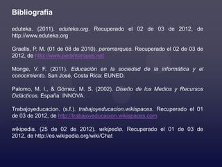 Bibliografía

eduteka. (2011). eduteka.org. Recuperado el 02 de 03 de 2012, de
http://www.eduteka.org

Graells, P. M. (01 de 08 de 2010). peremarques. Recuperado el 02 de 03 de
2012, de http://www.peremarques.net

Monge, V. F. (2011). Educación en la sociedad de la informática y el
conocimiento. San José, Costa Rica: EUNED.

Palomo, M. I., & Gómez, M. S. (2002). Diseño de los Medios y Recursos
Didácticos. España: INNOVA.

Trabajoyeducacion. (s.f.). trabajoyeducacion.wikispaces. Recuperado el 01
de 03 de 2012, de http://trabajoyeducacion.wikispaces.com

wikipedia. (25 de 02 de 2012). wikipedia. Recuperado el 01 de 03 de
2012, de http://es.wikipedia.org/wiki/Chat
 