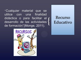 “Cualquier material que se
utilice con una finalidad
didáctica o para facilitar el        Recurso
desarrollo de las actividades
de formación”(Monge, 2011).
                                {   Educativo
 