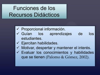 Funciones de los
Recursos Didácticos

   Proporcional información.
   Guían     los    aprendizajes    de    los
    estudiantes.
   Ejercitan habilidades.
   Motivar, despertar y mantener el interés.
   Evaluar los conocimientos y habilidades
    que se tienen (Palomo & Gómez, 2002).
 