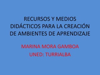 RECURSOS Y MEDIOS
DIDÁCTICOS PARA LA CREACIÓN
DE AMBIENTES DE APRENDIZAJE
MARINA MORA GAMBOA
UNED: TURRIALBA

 