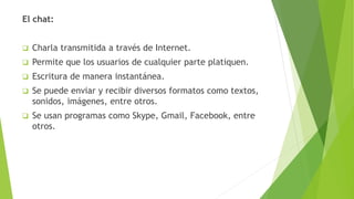 El chat:
 Charla transmitida a través de Internet.
 Permite que los usuarios de cualquier parte platiquen.
 Escritura de manera instantánea.
 Se puede enviar y recibir diversos formatos como textos,
sonidos, imágenes, entre otros.
 Se usan programas como Skype, Gmail, Facebook, entre
otros.
 