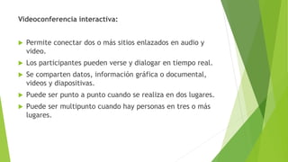 Videoconferencia interactiva:
 Permite conectar dos o más sitios enlazados en audio y
video.
 Los participantes pueden verse y dialogar en tiempo real.
 Se comparten datos, información gráfica o documental,
videos y diapositivas.
 Puede ser punto a punto cuando se realiza en dos lugares.
 Puede ser multipunto cuando hay personas en tres o más
lugares.
 
