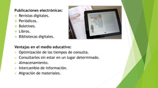 Publicaciones electrónicas:
 Revistas digitales.
 Periódicos.
 Boletines.
 Libros.
 Bibliotecas digitales.
Ventajas en el medio educativo:
 Optimización de los tiempos de consulta.
 Consultarles sin estar en un lugar determinado.
 Almacenamiento.
 Intercambio de información.
 Migración de materiales.
 