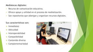 Mediatecas digitales:
 Recurso de comunicación educativa.
 Ofrece apoyo y utilidad en el proceso de mediatización.
 Son repositorios que albergan y organizan recursos digitales.
Sus características son:
 Inmediatez
 Ubicuidad
 Interoperabilidad
 Compatibilidad
 Contenido diverso
 Complementariedad
 