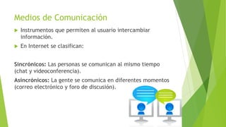 Medios de Comunicación
 Instrumentos que permiten al usuario intercambiar
información.
 En Internet se clasifican:
Sincrónicos: Las personas se comunican al mismo tiempo
(chat y videoconferencia).
Asincrónicos: La gente se comunica en diferentes momentos
(correo electrónico y foro de discusión).
 