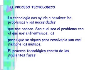 EL PROCESO TECNOLOGICO
La tecnología nos ayuda a resolver los
problemas y las necesidades
que nos rodean. Sea cual sea el problema con
el que nos enfrentemos, los
pasos que se siguen para resolverlo son casi
siempre los mismos.
El proceso tecnológico consta de las
siguientes fases:
 