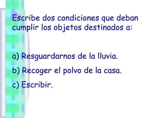 Escribe dos condiciones que deban
cumplir los objetos destinados a:
a) Resguardarnos de la lluvia.
b) Recoger el polvo de la casa.
c) Escribir.
 