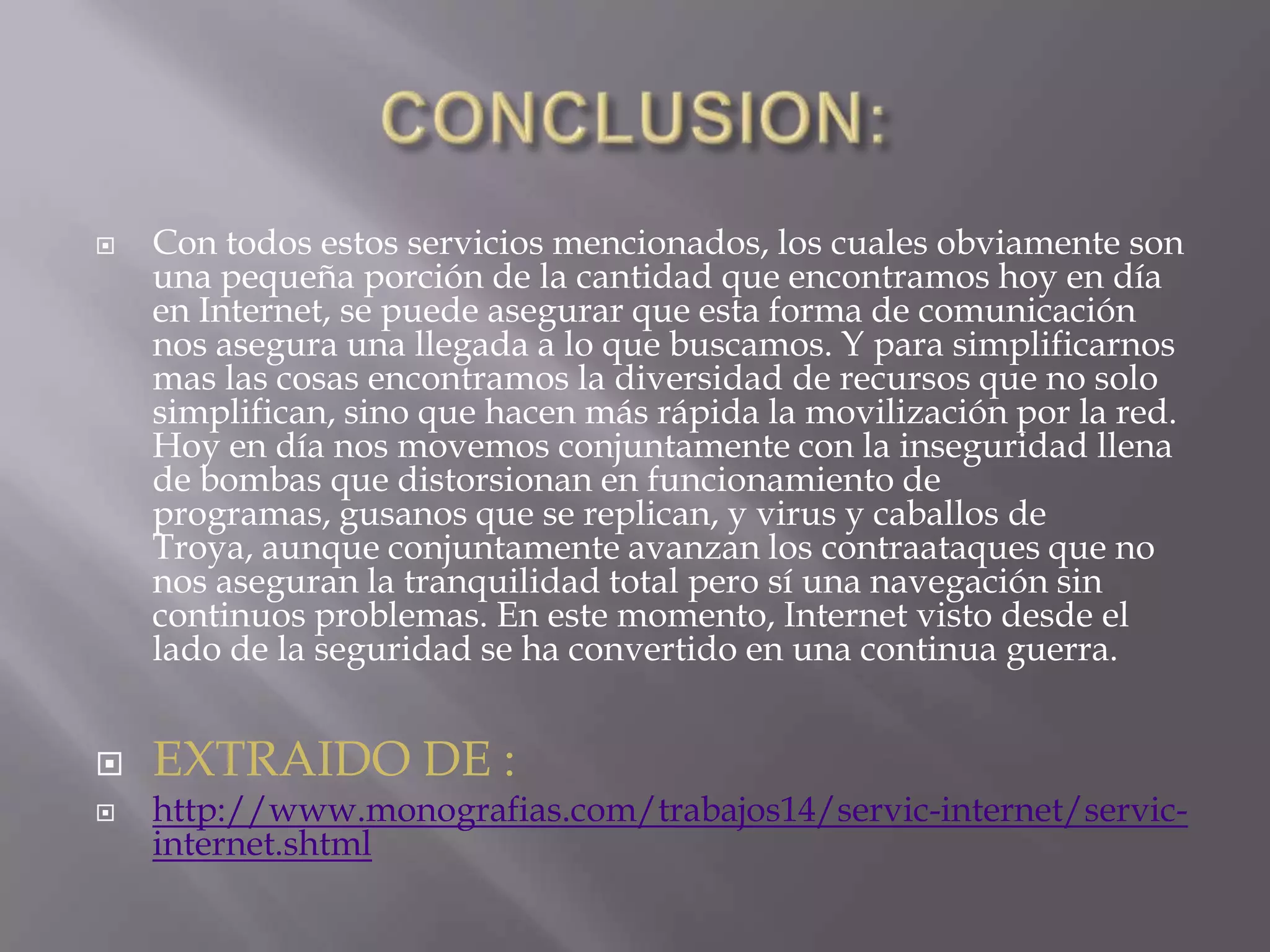 CONCLUSION:Con todos estos servicios mencionados, los cuales obviamente son una pequeña porción de la cantidad que encontramos hoy en día en Internet, se puede asegurar que esta forma de comunicación nos asegura una llegada a lo que buscamos. Y para simplificarnos mas las cosas encontramos la diversidad de recursos que no solo simplifican, sino que hacen más rápida la movilización por la red. Hoy en día nos movemos conjuntamente con la inseguridad llena de bombas que distorsionan en funcionamiento de programas, gusanos que se replican, y virus y caballos de Troya, aunque conjuntamente avanzan los contraataques que no nos aseguran la tranquilidad total pero sí una navegación sin continuos problemas. En este momento, Internet visto desde el lado de la seguridad se ha convertido en una continua guerra.EXTRAIDO DE :http://www.monografias.com/trabajos14/servic-internet/servic-internet.shtml