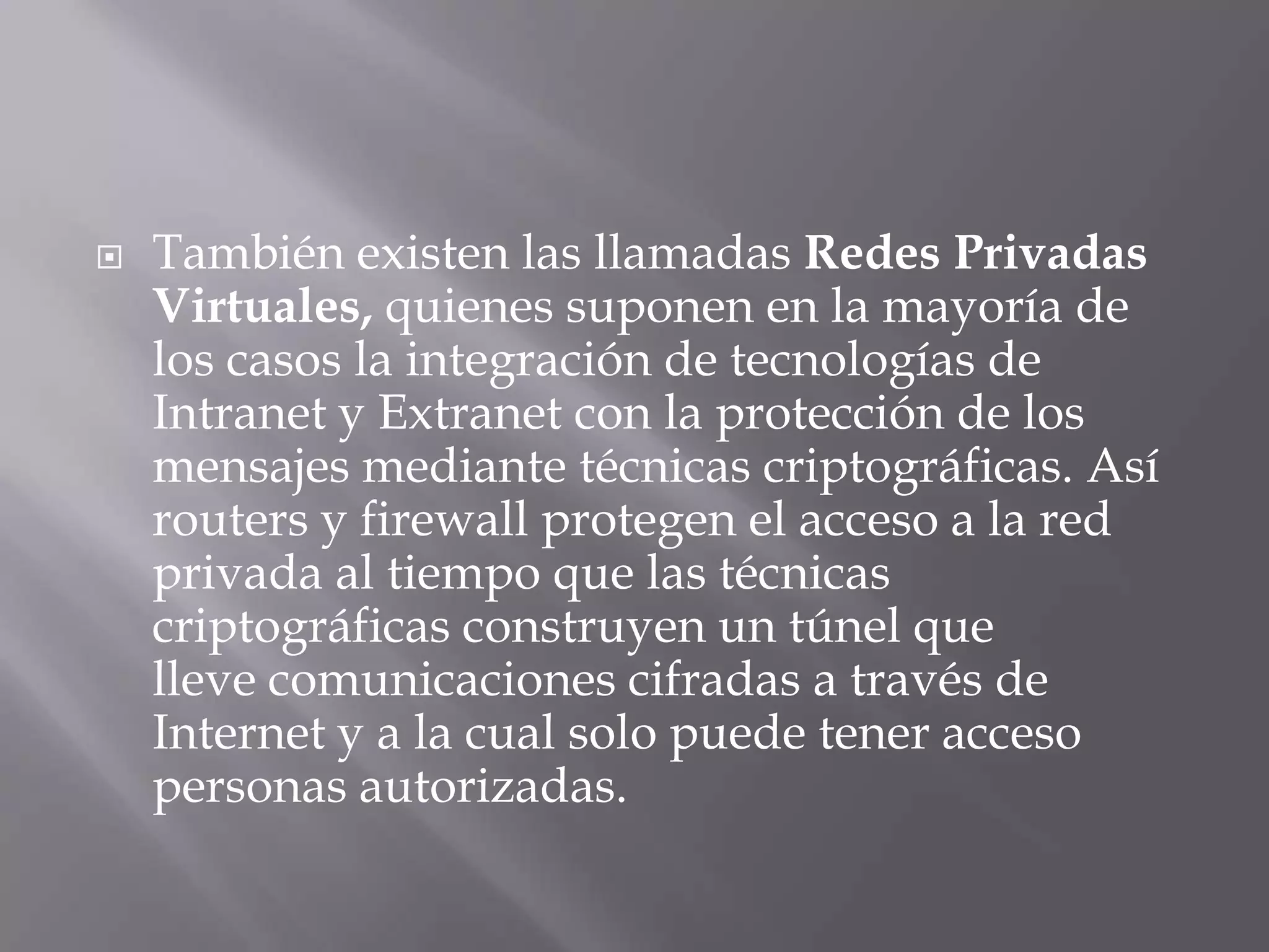 También existen las llamadas Redes Privadas Virtuales, quienes suponen en la mayoría de los casos la integración de tecnologías de Intranet y Extranet con la protección de los mensajes mediante técnicas criptográficas. Así routers y firewall protegen el acceso a la red privada al tiempo que las técnicas criptográficas construyen un túnel que lleve comunicaciones cifradas a través de Internet y a la cual solo puede tener acceso personas autorizadas.