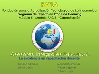 Fundación para la Actualización Tecnológica de Latinoamérica
         Programa de Experto en Procesos Elearning
          Módulo 5 - Modelo PACIE – Capacitación




                      Asesores Educativos Integrales




         Yohana Barbiero                        Marianela Jiménez
         Edgar Cerón                            Wilson Cepeda
                                                Yulimar Lugo
 