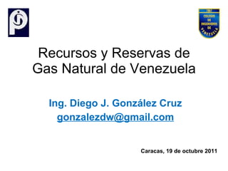 Recursos y Reservas de Gas Natural de Venezuela Ing. Diego J. González Cruz [email_address] Caracas, 19 de octubre 2011  