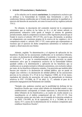 • Artículo 118 (asociaciones y fundaciones).

       a) En relación con la materia asociaciones, la competencia exclusiva que
se atribuye a la Generalidad de Cataluña deja formalmente a salvo las
condiciones básicas establecidas por el Estado para garantizar la igualdad en el
ejercicio del derecho de asociación, así como la reserva de ley orgánica (artículo
118.1).

       No obstante, la descripción del contenido material de la competencia
autonómica que se realiza en las letras a), b) y c) del mismo artículo es
prácticamente exhaustiva (sólo queda al margen el sistema de garantías
jurisdiccionales, dada la competencia exclusiva sobre legislación procesal que al
Estado le reserva el artículo 149.1.6ª CE), con lo que, obviamente, se produce
un solapamiento con cuestiones propias de la reserva de ley orgánica y de la
competencia estatal ex. artículo 149.1.1ª CE, como quiera que expresamente se
reconoce que el ejercicio de dicha competencia autonómica se realizará con
respeto y observancia de esos límites


       Además, engloba “la determinación y el régimen de aplicación de los
beneficios fiscales de las asociaciones establecidos en la normativa tributaria,
así como a la declaración de utilidad pública, el contenido y los requisitos para
su obtención”. Y es que la constitucionalidad de esta previsión no puede
mantenerse salvo que la competencia exclusiva de la Generalidad hubiera
quedado ceñida a la determinación y aplicación de los beneficios que se
establezcan en su propia normativa tributaria autonómica, con exclusión radical,
por tanto, de los beneficios tributarios estatales. Una precisión que también debe
hacerse por relación a la declaración de utilidad pública, que no puede en
ningún caso referirse a la declaración de utilidad pública de las asociaciones
prevista en los artículos 32 a 35 de la Ley Orgánica 1/2002, de 22 de marzo,
reguladora del derecho de asociación, tal como ha puntualizado en términos
taxativos la STC 133/2006, de 27 de abril, f.j. 17, saliendo al paso de la
pretensión impugnatoria del Parlamento de Cataluña:

      “Sentado esto, podemos concluir que la posibilidad de disfrutar de los
      beneficios fiscales que versen sobre tributos de titularidad estatal o cuyo
      establecimiento corresponde al Estado representa la determinación del
      deber tributario de los beneficiarios y, en cuanto tal, resulta natural a su
      incardinación en el ámbito competencial del art. 149.1.14 CE. Esta
      conclusión cuenta, por otro lado, con el respaldo de la doctrina sentada en
      las SSTC 176/1999, de 30 de septiembre, FJ 4, y 74/2000, de 16 de
      marzo, FJ 3, acerca de la determinación de la instancia competente para
      establecer beneficios fiscales”.
 
