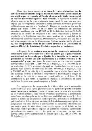 Ahora bien, lo que ocurre en los casos de venta a distancia es que la
actividad frecuentemente traspasa los límites territoriales autonómicos, lo
que explica que corresponda al Estado, al amparo del título competencial
en materia de ordenación general de la economía, la regulación, al menos, de
algunos aspectos de la venta a distancia interregional, lo que, una vez más,
impide que la competencia autonómica sobre comercio electrónico puede ser
calificada como competencia “exclusiva”. Téngase en cuenta, en fin, que la
propia Ley estatal 7/1996, de 15 de enero, de ordenación del comercio
minorista, modificada por Ley 47/2002, de 19 de diciembre (artículo 38.5,6,7)
excluye de su ámbito de aplicación a las ventas electrónicas y remite su
regulación a la legislación específica sobre servicios de la sociedad de la
información y comercio electrónico. De manera que, aun cuando esta Ley deja a
salvo las competencias de las Comunidades Autónomas (disposición adicional
6), esas competencias, como la que ahora atribuye a la Generalidad el
artículo 121.1.a) del Estatuto de Cataluña, no pueden ser exclusivas.

       b) Respecto de las ventas promocionales, la competencia autonómica
difícilmente puede ser exclusiva si se tiene en cuenta que la jurisprudencia
constitucional ha declarado que la fijación de la duración de las ventas en
promoción es cuestión que debe reconducirse a la materia “defensa de la
competencia” y que, por tanto, la competencia en ese concreto aspecto
corresponde al Estado (SSTC 228/1993, de 9 de julio, f.j. 6, y 157/2004, de 21
de septiembre, f.j. 9). Y lo mismo cabe decir en relación ahora con las ventas a
pérdida, pues, como se ha establecido en SSTC 88/1986, de 1 de julio, f.j. 8.d)
y 264/1993, de 22 de julio, f.j. 4.B), cuando la venta a pérdida forme parte de
una estrategia tendente a eliminar al competidor o a desprestigiar la imagen de
un producto, la materia a tomar en consideración es la defensa de la
competencia y, por tanto, la regulación, incluida la prohibición de dicha
modalidad de venta, corresponde adoptarla al Estado.

       Por consiguiente, la competencia de la Generalitat para la ordenación
administrativa de estas ventas promocionales y a pérdida no puede calificarse
como competencia exclusiva, ya que, al menos, no se extiende a la regulación
de los referidos aspectos. Todo ello sin olvidar que el alcance de la competencia
autonómica para la regulación de las diferentes modalidades de venta “[...] debe
ceñirse al espacio de las relaciones jurídico-públicas, impidiendo o limitando las
prácticas lesivas de los intereses tutelados, definiendo las conductas exigibles en
congruencia con tales intereses y estableciendo las sanciones administrativas
pertinentes, pero sin determinar consecuencia alguna en el ámbito de las
relaciones jurídico-privadas ni imponer un contenido contractual determinado
pretendidamente acorde con el fin protector perseguido, ya que esto
corresponde al acervo competencial del Estado” (por todas, STC 264/1993, de
22 de julio, f.j. 5).
 